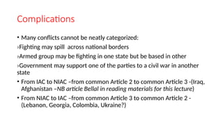 Complications
• Many conflicts cannot be neatly categorized:
›Fighting may spill across national borders
›Armed group may be fighting in one state but be based in other
›Government may support one of the parties to a civil war in another
state
• From IAC to NIAC –from common Article 2 to common Article 3 -(Iraq,
Afghanistan –NB article Bellal in reading materials for this lecture)
• From NIAC to IAC –from common Article 3 to common Article 2 -
(Lebanon, Georgia, Colombia, Ukraine?)
 
