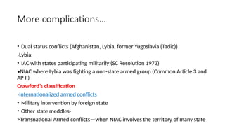 More complications…
• Dual status conflicts (Afghanistan, Lybia, former Yugoslavia (Tadic))
›Lybia:
• IAC with states participating militarily (SC Resolution 1973)
•NIAC where Lybia was fighting a non-state armed group (Common Article 3 and
AP II)
Crawford’s classification
›Internationalized armed conflicts
• Military intervention by foreign state
• Other state meddles-
>Transnational Armed conflicts—when NIAC involves the territory of many state
 