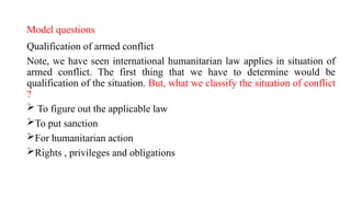 Model questions
Qualification of armed conflict
Note, we have seen international humanitarian law applies in situation of
armed conflict. The first thing that we have to determine would be
qualification of the situation. But, what we classify the situation of conflict
?
 To figure out the applicable law
To put sanction
For humanitarian action
Rights , privileges and obligations
 