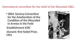 International committee for the relief of the Wounded 1861
•1864: Geneva Convention
for the Amelioration of the
Condition of the Wounded
in Armies in the Field
›Establishment ICRC
›Dunant: first Nobel Prize,
1901
 