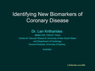 L.Kritharides June 2003
Identifying New Biomarkers of
Coronary Disease
Dr. Len Kritharides
MBBS,PhD, FRACP, FAHA
Centre for Vascular Research University of New South Wales
and Department of Cardiology
Concord Hospital, University of Sydney,
Australia.
 