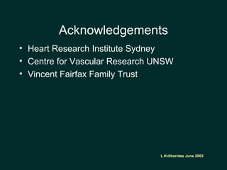 L.Kritharides June 2003
Acknowledgements
• Heart Research Institute Sydney
• Centre for Vascular Research UNSW
• Vincent Fairfax Family Trust
L.Kritharides June 2003
 