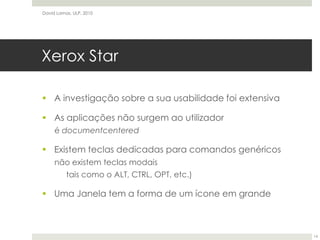 Xerox StarA investigação sobre a sua usabilidade foi extensivaAs aplicações não surgem ao utilizadoré documentcenteredExistem teclas dedicadas para comandos genéricosnão existem teclas modais	tais como o ALT, CTRL, OPT, etc.)Uma Janela tem a forma de um ícone em grandeDavid Lamas, ULP, 201014