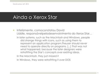 Ainda o Xerox StarInfelizmente, comoconstatou David Liddle, responsávelpelodesenvolvimento do Xerox Star…In later systems, such as the Macintosh and Windows, people did strange things with icons, such as using them to represent an application program.Theuser should never need to operate directly on programs. [...] That was not what happened, because the later designers were retrofitting the Star’s concepts over existing ideas.In the Macintosh, they just missed itIn Windows, they were retrofitting it over DOSDavid Lamas, ULP, 201018