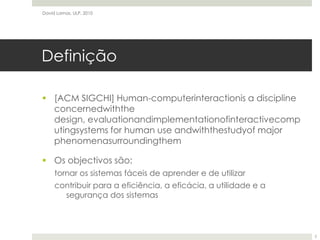 Definição[ACM SIGCHI] Human-computerinteractionis a discipline concernedwiththe design, evaluationandimplementationofinteractivecomputingsystems for human use andwiththestudyof major phenomenasurroundingthemOs objectivos são:tornar os sistemas fáceis de aprender e de utilizarcontribuir para a eficiência, a eficácia, a utilidade e a segurança dos sistemasDavid Lamas, ULP, 20102