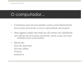 O computador...Começou por ser encarado como uma ferramentaservia para aumentar a nossa capacidade de produzirMas agora cada vez mais se vê como um assistentesem deixar de servir para aumentar, serve cada vez mais também para automatizarDeve ser:fácil de aprenderfácil de utilizarintuitivoprodutivoDavid Lamas, ULP, 201029