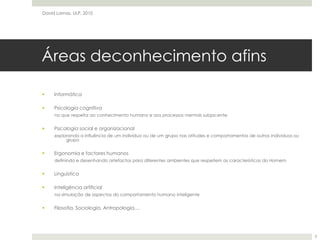Áreas deconhecimento afinsInformáticaPsicologia cognitivano que respeita ao conhecimento humano e aos processos mentais subjacentePsicologia social e organizacionalexplorando a influência de um indivíduo ou de um grupo nas atitudes e comportamentos de outros indivíduos ou grupoErgonomia e factores humanosdefinindo e desenhando artefactos para diferentes ambientes que respeitem as características do HomemLinguísticaInteligência artificialna simulação de aspectos do comportamento humano inteligenteFilosofia, Sociologia, Antropologia,…David Lamas, ULP, 20103