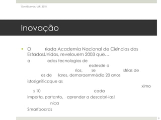 InovaçãoO relatórioda Academia Nacional de Ciências dos EstadosUnidos, revelouem 2003 que…a evoluçãodas tecnologias de informaçãotelecomunicaçõesdesde a invençãoemlaboratórios, até se tornaremindústrias de biliões de dólares, demoraemmédia 20 anosistosignificaque as tecnologiasquenosirãoafectarsignificativamentenospróximos 10 anosjácáandamháumadécadaimporta, portanto, éaprender a descobri-las!TintaelectrónicaSmartboardsDavid Lamas, ULP, 201031
