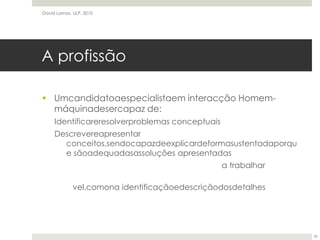 A profissãoUmcandidatoaespecialistaem interacção Homem-máquinadesercapaz de:Identificareresolverproblemas conceptuaisDescrevereapresentar conceitos,sendocapazdeexplicardeformasustentadaporque sãoadequadasassoluções apresentadasCompreenderaspessoasparaasquaisseestáa trabalharSe exceder sistemáticamente,tantona concepçãodealto nível,comona identificaçãoedescriçãodosdetalhesDavid Lamas, ULP, 201032