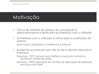 MotivaçãoCerca de metade do esforço de concepção e desenvolvimento é dedicado ao interface com o utilizadorO interface com o utilizador é crítica para a aceitação do sistemapara muitos utilizadores, o interface é o sistemaAcidentes acontecem por não se dar a devida atenção o interface[Neuman, 1991] Lacuna num interface causa erro humano e resulta em queda de avião[Leveson, 1993] Aplicação de controlo de aplicação de radiação provocou erro fatalDavid Lamas, ULP, 20104