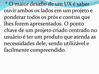* O maior desafio de um UX é saber
ouvir ambos os lados em um projeto e
ponderar todos os prós e contras que
lhes forem apresentados. O ponto
chave de um projeto criado centrado no
usuário é ter um produto que atenda as
necessidades dele, sendo utilizável e
facilmente compreendido.
 