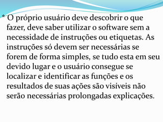 * O próprio usuário deve descobrir o que
fazer, deve saber utilizar o software sem a
necessidade de instruções ou etiquetas. As
instruções só devem ser necessárias se
forem de forma simples, se tudo esta em seu
devido lugar e o usuário consegue se
localizar e identificar as funções e os
resultados de suas ações são visíveis não
serão necessárias prolongadas explicações.
 