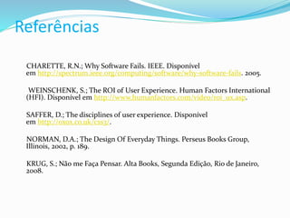 Referências
CHARETTE, R.N.; Why Software Fails. IEEE. Disponível
em http://spectrum.ieee.org/computing/software/why-software-fails. 2005.
WEINSCHENK, S.; The ROI of User Experience. Human Factors International
(HFI). Disponível em http://www.humanfactors.com/video/roi_ux.asp.
SAFFER, D.; The disciplines of user experience. Disponível
em http://oxox.co.uk/css3/.
NORMAN, D.A.; The Design Of Everyday Things. Perseus Books Group,
Illinois, 2002, p. 189.
KRUG, S.; Não me Faça Pensar. Alta Books, Segunda Edição, Rio de Janeiro,
2008.
 