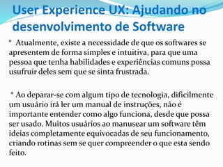 User Experience UX: Ajudando no
desenvolvimento de Software
* Atualmente, existe a necessidade de que os softwares se
apresentem de forma simples e intuitiva, para que uma
pessoa que tenha habilidades e experiências comuns possa
usufruir deles sem que se sinta frustrada.
* Ao deparar-se com algum tipo de tecnologia, dificilmente
um usuário irá ler um manual de instruções, não é
importante entender como algo funciona, desde que possa
ser usado. Muitos usuários ao manusear um software têm
ideias completamente equivocadas de seu funcionamento,
criando rotinas sem se quer compreender o que esta sendo
feito.
 