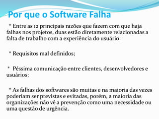 Por que o Software Falha
* Entre as 12 principais razões que fazem com que haja
falhas nos projetos, duas estão diretamente relacionadas a
falta de trabalho com a experiência do usuário:
* Requisitos mal definidos;
* Péssima comunicação entre clientes, desenvolvedores e
usuários;
* As falhas dos softwares são muitas e na maioria das vezes
poderiam ser previstas e evitadas, porém, a maioria das
organizações não vê a prevenção como uma necessidade ou
uma questão de urgência.
 