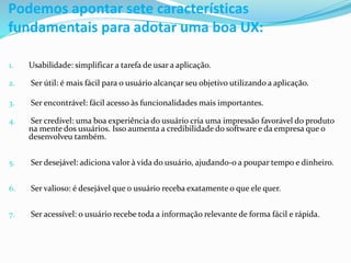 Podemos apontar sete características
fundamentais para adotar uma boa UX:
1. Usabilidade: simplificar a tarefa de usar a aplicação.
2. Ser útil: é mais fácil para o usuário alcançar seu objetivo utilizando a aplicação.
3. Ser encontrável: fácil acesso às funcionalidades mais importantes.
4. Ser credível: uma boa experiência do usuário cria uma impressão favorável do produto
na mente dos usuários. Isso aumenta a credibilidade do software e da empresa que o
desenvolveu também.
5. Ser desejável: adiciona valor à vida do usuário, ajudando-o a poupar tempo e dinheiro.
6. Ser valioso: é desejável que o usuário receba exatamente o que ele quer.
7. Ser acessível: o usuário recebe toda a informação relevante de forma fácil e rápida.
 