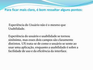 Para ficar mais claro, é bom ressaltar alguns pontos:
Experiência do Usuário não é o mesmo que
Usabilidade.
Experiência do usuário e usabilidade se tornou
sinônimo, mas esses dois campos são claramente
distintos. UX trata-se de como o usuário se sente ao
usar uma aplicação, enquanto a usabilidade é sobre a
facilidade de uso e da eficiência da interface.
 
