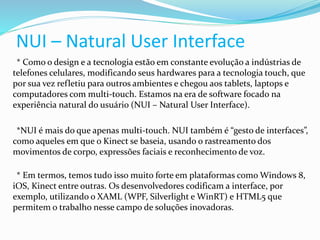 NUI – Natural User Interface
* Como o design e a tecnologia estão em constante evolução a indústrias de
telefones celulares, modificando seus hardwares para a tecnologia touch, que
por sua vez refletiu para outros ambientes e chegou aos tablets, laptops e
computadores com multi-touch. Estamos na era de software focado na
experiência natural do usuário (NUI – Natural User Interface).
*NUI é mais do que apenas multi-touch. NUI também é “gesto de interfaces”,
como aqueles em que o Kinect se baseia, usando o rastreamento dos
movimentos de corpo, expressões faciais e reconhecimento de voz.
* Em termos, temos tudo isso muito forte em plataformas como Windows 8,
iOS, Kinect entre outras. Os desenvolvedores codificam a interface, por
exemplo, utilizando o XAML (WPF, Silverlight e WinRT) e HTML5 que
permitem o trabalho nesse campo de soluções inovadoras.
 