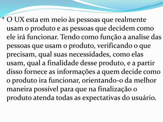 * O UX esta em meio às pessoas que realmente
usam o produto e as pessoas que decidem como
ele irá funcionar. Tendo como função a analise das
pessoas que usam o produto, verificando o que
precisam, qual suas necessidades, como elas
usam, qual a finalidade desse produto, e a partir
disso fornece as informações a quem decide como
o produto ira funcionar, orientando-o da melhor
maneira possível para que na finalização o
produto atenda todas as expectativas do usuário.
 