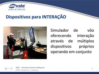 IHM - Interface Homem Máquina
Profª. Janynne L. S. Gomes
12
Dispositivos para INTERAÇÃO
Simulador de vôo
oferecendo interação
através de múltiplos
dispositivos próprios
operando em conjunto
 