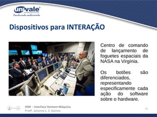 IHM - Interface Homem Máquina
Profª. Janynne L. S. Gomes
13
Dispositivos para INTERAÇÃO
Centro de comando
de lançamento de
foguetes espaciais da
NASA na Virgínia.
Os botões são
diferenciados,
representando
especificamente cada
ação do software
sobre o hardware.
 