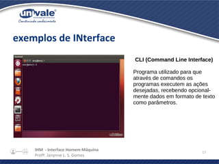 IHM - Interface Homem Máquina
Profª. Janynne L. S. Gomes
17
exemplos de INterface
CLI (Command Line Interface)
Programa utilizado para que
através de comandos os
programas executem as ações
desejadas, recebendo opcional-
mente dados em formato de texto
como parâmetros.
 