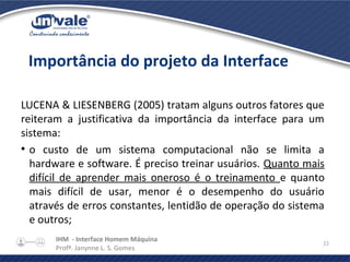 IHM - Interface Homem Máquina
Profª. Janynne L. S. Gomes
22
LUCENA & LIESENBERG (2005) tratam alguns outros fatores que
reiteram a justificativa da importância da interface para um
sistema:
●
o custo de um sistema computacional não se limita a
hardware e software. É preciso treinar usuários. Quanto mais
difícil de aprender mais oneroso é o treinamento e quanto
mais difícil de usar, menor é o desempenho do usuário
através de erros constantes, lentidão de operação do sistema
e outros;
Importância do projeto da Interface
 