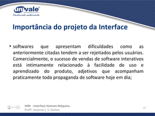 IHM - Interface Homem Máquina
Profª. Janynne L. S. Gomes
23
●
softwares que apresentam dificuldades como as
anteriormente citadas tendem a ser rejeitados pelos usuários.
Comercialmente, o sucesso de vendas de software interativos
está intimamente relacionado à facilidade de uso e
aprendizado do produto, adjetivos que acompanham
praticamente toda propaganda de software hoje em dia;
Importância do projeto da Interface
 