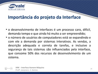 IHM - Interface Homem Máquina
Profª. Janynne L. S. Gomes
24
●
o desenvolvimento de interfaces é um processo caro, difícil,
demanda tempo e que ainda há muito a ser empreendido;
●
o número de usuários de computadores está se expandindo e
com ele a demanda por sistemas interativos. As vendas, a
descrição adequada e correta de tarefas, e inclusive a
segurança de tais sistemas são influenciados pela interface,
que consome 50% dos recursos de desenvolvimento de um
sistema.
Importância do projeto da Interface
 