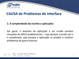 IHM - Interface Homem Máquina
Profª. Janynne L. S. Gomes
27
2. A complexidade das tarefas e aplicações
Em geral, o domínio da aplicação a ser criado envolve
situações de difícil modelamento -- seja porque a tarefa em si
é complicada, seja porque a aplicação se propõe a resolver
problemas de gama extensa.
CAUSA de Problemas de interface
 