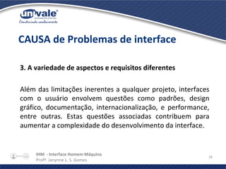 IHM - Interface Homem Máquina
Profª. Janynne L. S. Gomes
28
3. A variedade de aspectos e requisitos diferentes
Além das limitações inerentes a qualquer projeto, interfaces
com o usuário envolvem questões como padrões, design
gráfico, documentação, internacionalização, e performance,
entre outras. Estas questões associadas contribuem para
aumentar a complexidade do desenvolvimento da interface.
CAUSA de Problemas de interface
 