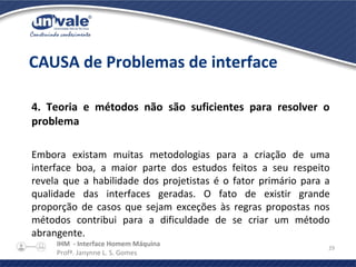 IHM - Interface Homem Máquina
Profª. Janynne L. S. Gomes
29
4. Teoria e métodos não são suficientes para resolver o
problema
Embora existam muitas metodologias para a criação de uma
interface boa, a maior parte dos estudos feitos a seu respeito
revela que a habilidade dos projetistas é o fator primário para a
qualidade das interfaces geradas. O fato de existir grande
proporção de casos que sejam exceções às regras propostas nos
métodos contribui para a dificuldade de se criar um método
abrangente.
CAUSA de Problemas de interface
 