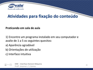 IHM - Interface Homem Máquina
Profª. Janynne L. S. Gomes
30
Praticando em sala de aula
1) Encontre um programa instalado em seu computador e
avalie de 1 a 5 os seguintes quesitos:
a) Aparência agradável
b) Orientações de utilização
c) Interface intuitiva
Atividades para fixação do conteúdo
 