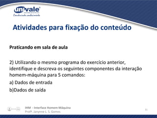 IHM - Interface Homem Máquina
Profª. Janynne L. S. Gomes
31
Praticando em sala de aula
2) Utilizando o mesmo programa do exercício anterior,
identifique e descreva os seguintes componentes da interação
homem-máquina para 5 comandos:
a) Dados de entrada
b)Dados de saída
Atividades para fixação do conteúdo
 