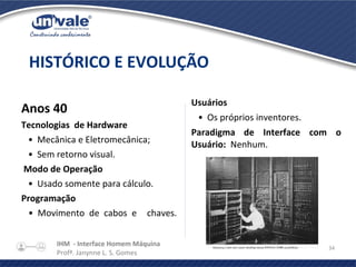 IHM - Interface Homem Máquina
Profª. Janynne L. S. Gomes
34
Anos 40
Tecnologias de Hardware
•  Mecânica e Eletromecânica;
•  Sem retorno visual.
Modo de Operação
•  Usado somente para cálculo.
Programação
•  Movimento de cabos e chaves.
HISTÓRICO E EVOLUÇÃO
Usuários
•  Os próprios inventores.
Paradigma de Interface com o
Usuário: Nenhum.
 