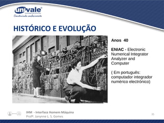 IHM - Interface Homem Máquina
Profª. Janynne L. S. Gomes
35
HISTÓRICO E EVOLUÇÃO
Anos 40
ENIAC - Electronic
Numerical Integrator
Analyzer and
Computer
( Em português:
computador integrador
numérico electrónico)
 