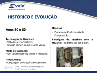IHM - Interface Homem Máquina
Profª. Janynne L. S. Gomes
36
Anos 50 e 60
Tecnologias de Hardware
• Válvulas e Transistores;
• Uso de painéis como retorno visual.
Modo de Operação
• Um usuário por vez utiliza a máquina.
Programação
• Linguagem de Máquina e Assembler.
HISTÓRICO E EVOLUÇÃO
Usuários
● Pioneiros e Profissionais de
Computação.
Paradigma de Interface com o
Usuário: Programação em batch.
 