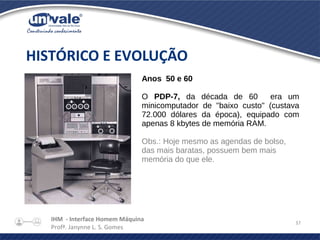 IHM - Interface Homem Máquina
Profª. Janynne L. S. Gomes
37
HISTÓRICO E EVOLUÇÃO
Anos 50 e 60
O PDP-7, da década de 60 era um
minicomputador de "baixo custo" (custava
72.000 dólares da época), equipado com
apenas 8 kbytes de memória RAM.
Obs.: Hoje mesmo as agendas de bolso,
das mais baratas, possuem bem mais
memória do que ele.
 