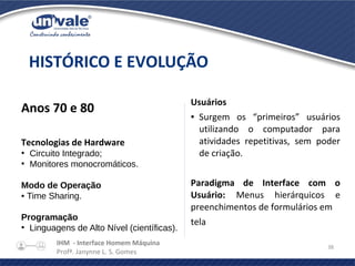 IHM - Interface Homem Máquina
Profª. Janynne L. S. Gomes
38
Anos 70 e 80
Tecnologias de Hardware
●
Circuito Integrado;
●
Monitores monocromáticos.
Modo de Operação
• Time Sharing.
Programação
●
Linguagens de Alto Nível (científicas).
HISTÓRICO E EVOLUÇÃO
Usuários
● Surgem os “primeiros” usuários
utilizando o computador para
atividades repetitivas, sem poder
de criação.
Paradigma de Interface com o
Usuário: Menus hierárquicos e
preenchimentos de formulários em
tela
 