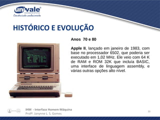 IHM - Interface Homem Máquina
Profª. Janynne L. S. Gomes
39
HISTÓRICO E EVOLUÇÃO
Anos 70 e 80
Apple II, lançado em janeiro de 1983, com
base no processador 6502, que poderia ser
executado em 1,02 MHz. Ele veio com 64 K
de RAM e ROM 32K que incluía BASIC,
uma interface de linguagem assembly, e
várias outras opções alto nível.
 