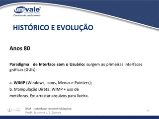 IHM - Interface Homem Máquina
Profª. Janynne L. S. Gomes
41
Anos 80
Paradigma de Interface com o Usuário: surgem as primeiras interfaces
gráficas (GUIs):
a. WIMP (Windows, Icons, Menus e Pointers);
b. Manipulação Direta: WIMP + uso de
metáforas. Ex: arrastar arquivos para lixeira.
HISTÓRICO E EVOLUÇÃO
 