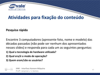 IHM - Interface Homem Máquina
Profª. Janynne L. S. Gomes
47
Pesquisa rápida
Encontre 3 computadores (apresente foto, nome e modelo) das
décadas passadas (não pode ser nenhum dos apresentados
nesses slides) e responda para cada um as seguintes perguntas:
1) Qual a tecnologia de hardware utilizada?
2) Qual era/é o modo de operação?
3) Quem eram/são os usuários?
Atividades para fixação do conteúdo
 