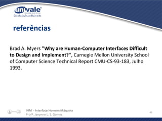 IHM - Interface Homem Máquina
Profª. Janynne L. S. Gomes
49
Brad A. Myers "Why are Human-Computer Interfaces Difficult
to Design and Implement?", Carnegie Mellon University School
of Computer Science Technical Report CMU-CS-93-183, Julho
1993.
referências
 