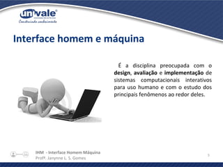 IHM - Interface Homem Máquina
Profª. Janynne L. S. Gomes
5
Interface homem e máquina
É a disciplina preocupada com o
design, avaliação e implementação de
sistemas computacionais interativos
para uso humano e com o estudo dos
principais fenômenos ao redor deles.
 