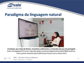 IHM - Interface Homem Máquina
Profª. Janynne L. S. Gomes
10
Paradigma da linguagem natural
O sistema, por meio do Kinect, reconhece cadeirantes e comandos de voz em português
(Foto: Divulgação/FIT) Fonte: http://g1.globo.com/tecnologia/noticia/2012/08/brasileiros-
criam-painel-interativo-para-deficientes-fisicos-com-o-kinect.html
 
