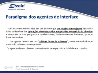 IHM - Interface Homem Máquina
Profª. Janynne L. S. Gomes
12
Paradigma dos agentes de interface
Eles estavam interessados em um sistema que ao receber um objetivo, levasse a
cabo os detalhes das operações de computador apropriadas à obtenção do objetivo
e que pudesse fazer perguntas e receber avisos, dados em termos humanos, quando
fosse necessário.
Um agente deveria ser um "robô na forma de software", vivendo e trabalhando
dentro do universo do computador.
Os agentes devem oferecer conhecimento de especialista, habilidade e trabalho.
 