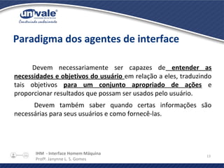 IHM - Interface Homem Máquina
Profª. Janynne L. S. Gomes
13
Paradigma dos agentes de interface
Devem necessariamente ser capazes de entender as
necessidades e objetivos do usuário em relação a eles, traduzindo
tais objetivos para um conjunto apropriado de ações e
proporcionar resultados que possam ser usados pelo usuário.
Devem também saber quando certas informações são
necessárias para seus usuários e como fornecê-las.
 