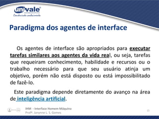 IHM - Interface Homem Máquina
Profª. Janynne L. S. Gomes
15
Paradigma dos agentes de interface
Os agentes de interface são apropriados para executar
tarefas similares aos agentes da vida real, ou seja, tarefas
que requeiram conhecimento, habilidade e recursos ou o
trabalho necessário para que seu usuário atinja um
objetivo, porém não está disposto ou está impossibilitado
de fazê-lo.
Este paradigma depende diretamente do avanço na área
de inteligência artificial.
 