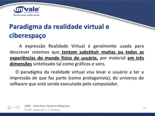 IHM - Interface Homem Máquina
Profª. Janynne L. S. Gomes
16
Paradigma da realidade virtual e
ciberespaço
A expressão Realidade Virtual é geralmente usada para
descrever sistemas que tentam substituir muitas ou todas as
experiências do mundo físico do usuário, por material em três
dimensões sintetizado tal como gráficos e sons.
O paradigma da realidade virtual visa levar o usuário a ter a
impressão de que faz parte (como protagonista), do universo do
software que está sendo executado pelo computador.
 