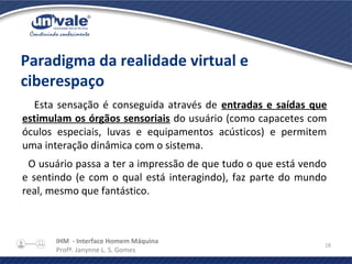 IHM - Interface Homem Máquina
Profª. Janynne L. S. Gomes
18
Paradigma da realidade virtual e
ciberespaço
Esta sensação é conseguida através de entradas e saídas que
estimulam os órgãos sensoriais do usuário (como capacetes com
óculos especiais, luvas e equipamentos acústicos) e permitem
uma interação dinâmica com o sistema.
O usuário passa a ter a impressão de que tudo o que está vendo
e sentindo (e com o qual está interagindo), faz parte do mundo
real, mesmo que fantástico.
 